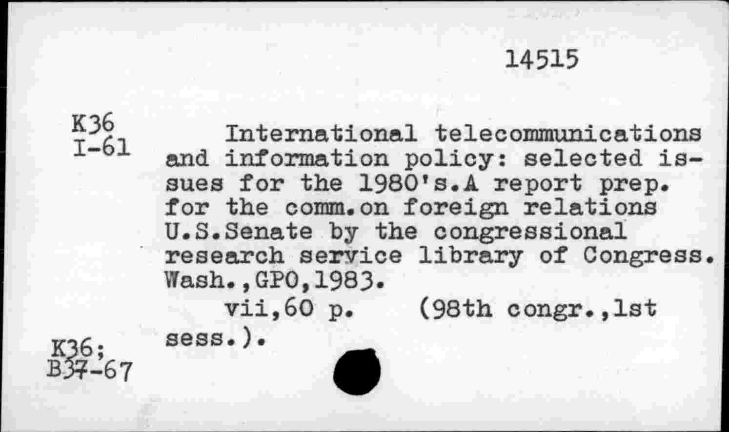 ﻿14515
K36 1-61
K36;
B&-67
International telecommunications and information policy: selected issues for the 1980*s.A report prep, for the comm.on foreign relations U.S.Senate by the congressional research service library of Congress. Wash.,GPO,1983.
vii,6O p. (98th congr.,lst sess.)•